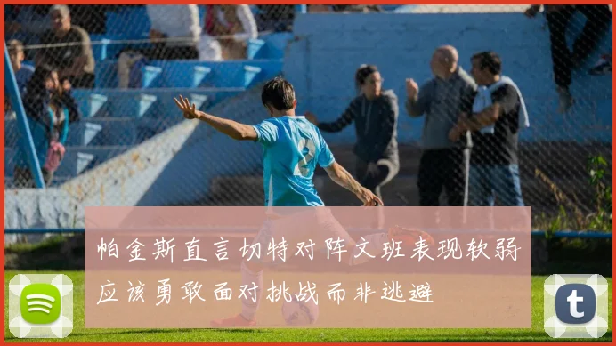 帕金斯直言切特对阵文班表现软弱应该勇敢面对挑战而非逃避
