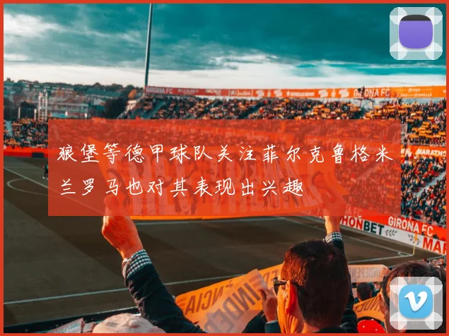 狼堡等德甲球队关注菲尔克鲁格米兰罗马也对其表现出兴趣