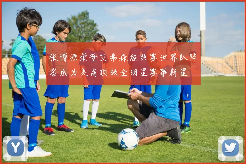 张博源荣登艾弗森经典赛世界队阵容成为美高顶级全明星赛事新星