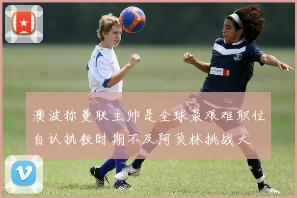 澳波称曼联主帅是全球最艰难职位自认执教时期不及阿莫林挑战大