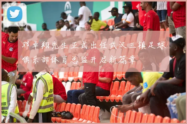 邓卓翔先生正式出任武汉三镇足球俱乐部体育总监开启新篇章