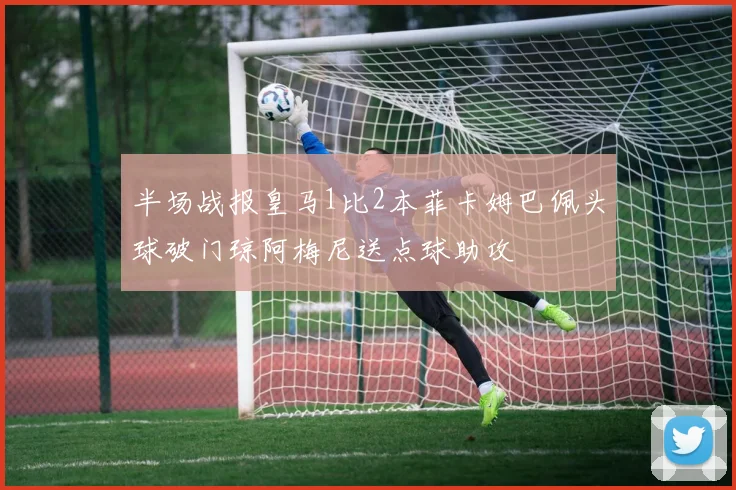 半场战报皇马1比2本菲卡姆巴佩头球破门琼阿梅尼送点球助攻