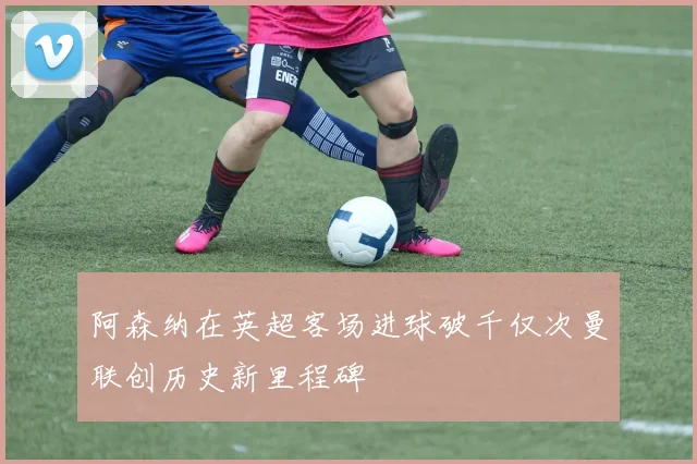 阿森纳在英超客场进球破千仅次曼联创历史新里程碑