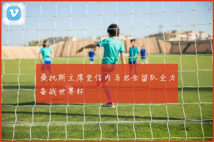 桑托斯主席坚信内马尔会留队全力备战世界杯