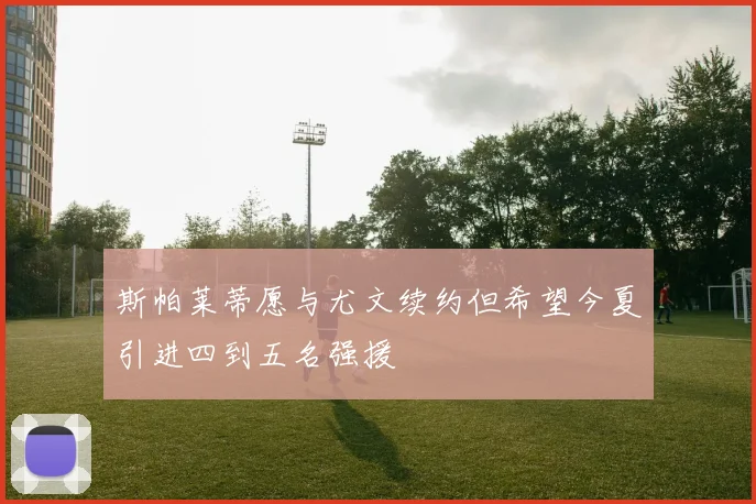 斯帕莱蒂愿与尤文续约但希望今夏引进四到五名强援