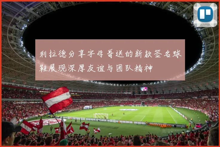 利拉德分享字母哥送的新款签名球鞋展现深厚友谊与团队精神