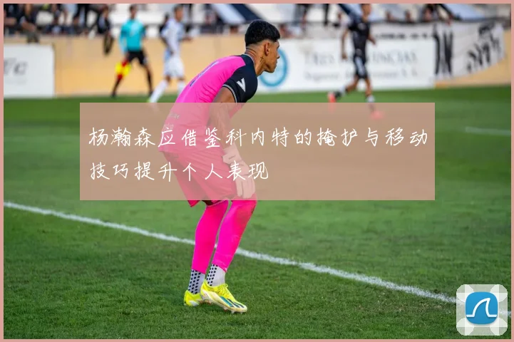 杨瀚森应借鉴科内特的掩护与移动技巧提升个人表现