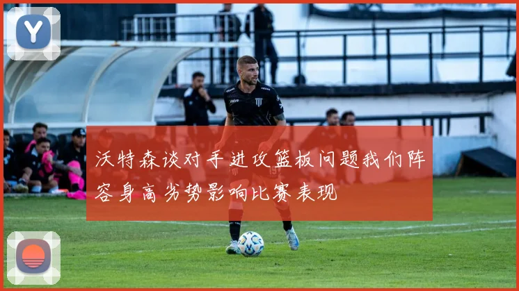 沃特森谈对手进攻篮板问题我们阵容身高劣势影响比赛表现