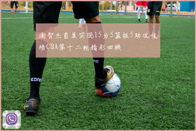 谢智杰首度实现15分5篮板5助攻佳绩CBA第十二轮精彩回顾