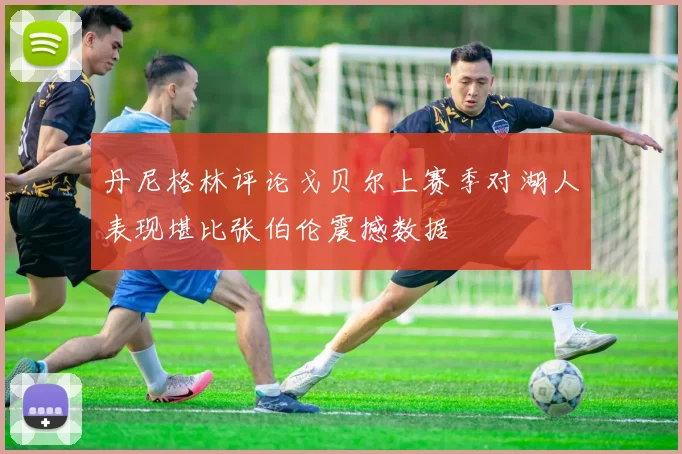 丹尼格林评论戈贝尔上赛季对湖人表现堪比张伯伦震撼数据