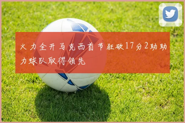 火力全开马克西首节狂砍17分2助助力球队取得领先