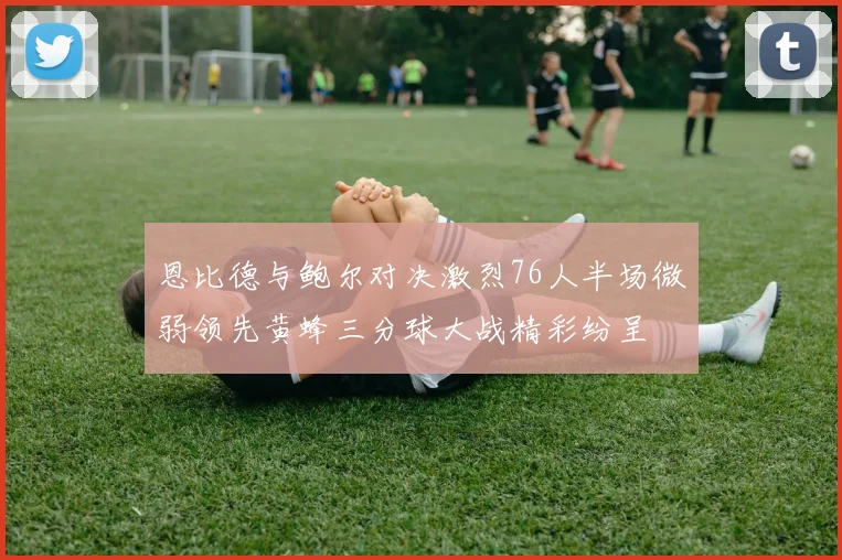 恩比德与鲍尔对决激烈76人半场微弱领先黄蜂三分球大战精彩纷呈