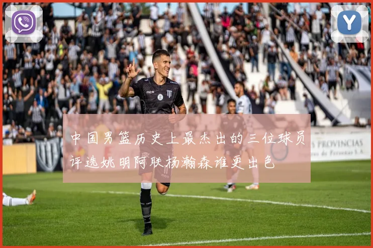 中国男篮历史上最杰出的三位球员评选姚明阿联杨瀚森谁更出色