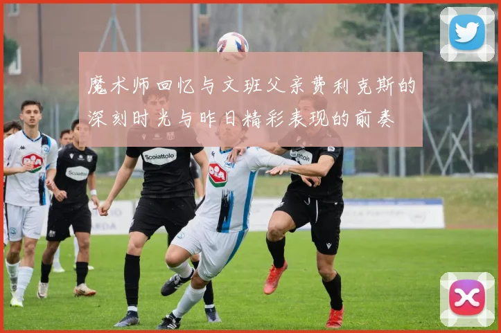 魔术师回忆与文班父亲费利克斯的深刻时光与昨日精彩表现的前奏